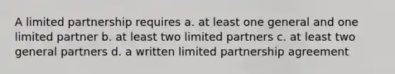 A <a href='https://www.questionai.com/knowledge/kmd4h5Q7st-limited-partnership' class='anchor-knowledge'>limited partnership</a> requires a. at least one general and one limited partner b. at least two limited partners c. at least two general partners d. a written limited partnership agreement