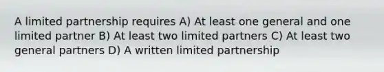 A limited partnership requires A) At least one general and one limited partner B) At least two limited partners C) At least two general partners D) A written limited partnership