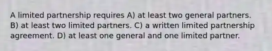 A limited partnership requires A) at least two general partners. B) at least two limited partners. C) a written limited partnership agreement. D) at least one general and one limited partner.