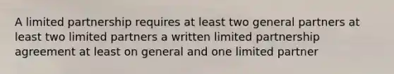 A limited partnership requires at least two general partners at least two limited partners a written limited partnership agreement at least on general and one limited partner