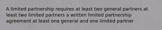 A limited partnership requires at least two general partners at least two limited partners a written limited partnership agreement at least one general and one limited partner