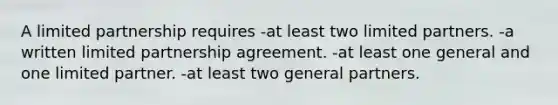 A limited partnership requires -at least two limited partners. -a written limited partnership agreement. -at least one general and one limited partner. -at least two general partners.