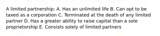 A limited partnership: A. Has an unlimited life B. Can opt to be taxed as a corporation C. Terminated at the death of any limited partner D. Has a greater ability to raise capital than a sole proprietorship E. Consists solely of limited partners