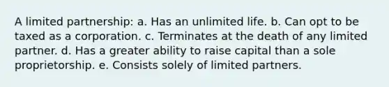 A limited partnership: a. Has an unlimited life. b. Can opt to be taxed as a corporation. c. Terminates at the death of any limited partner. d. Has a greater ability to raise capital than a sole proprietorship. e. Consists solely of limited partners.