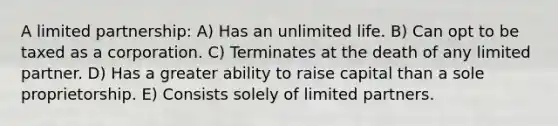 A limited partnership: A) Has an unlimited life. B) Can opt to be taxed as a corporation. C) Terminates at the death of any limited partner. D) Has a greater ability to raise capital than a sole proprietorship. E) Consists solely of limited partners.