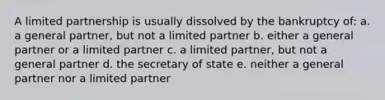 A limited partnership is usually dissolved by the bankruptcy of: a. a general partner, but not a limited partner b. either a general partner or a limited partner c. a limited partner, but not a general partner d. the secretary of state e. neither a general partner nor a limited partner