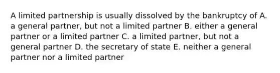 A limited partnership is usually dissolved by the bankruptcy of A. a general partner, but not a limited partner B. either a general partner or a limited partner C. a limited partner, but not a general partner D. the secretary of state E. neither a general partner nor a limited partner