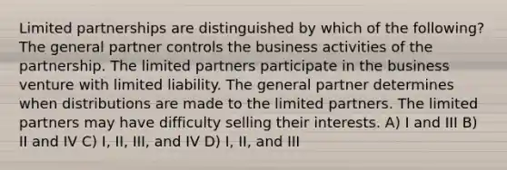 Limited partnerships are distinguished by which of the following? The general partner controls the business activities of the partnership. The limited partners participate in the business venture with limited liability. The general partner determines when distributions are made to the limited partners. The limited partners may have difficulty selling their interests. A) I and III B) II and IV C) I, II, III, and IV D) I, II, and III