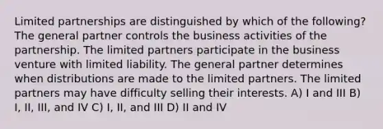 Limited partnerships are distinguished by which of the following? The general partner controls the business activities of the partnership. The limited partners participate in the business venture with limited liability. The general partner determines when distributions are made to the limited partners. The limited partners may have difficulty selling their interests. A) I and III B) I, II, III, and IV C) I, II, and III D) II and IV