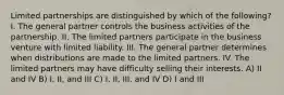 Limited partnerships are distinguished by which of the following? I. The general partner controls the business activities of the partnership. II. The limited partners participate in the business venture with limited liability. III. The general partner determines when distributions are made to the limited partners. IV. The limited partners may have difficulty selling their interests. A) II and IV B) I, II, and III C) I, II, III, and IV D) I and III