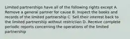 Limited partnerships have all of the following rights except A. Remove a general partner for cause B. Inspect the books and records of the limited partnership C. Sell their interest back to the limited partnership without restriction D. Receive complete periodic reports concerning the operations of the limited partnership