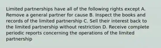 Limited partnerships have all of the following rights except A. Remove a general partner for cause B. Inspect the books and records of the limited partnership C. Sell their interest back to the limited partnership without restriction D. Receive complete periodic reports concerning the operations of the limited partnership