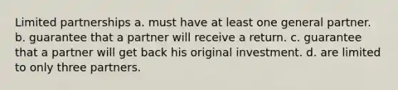 Limited partnerships a. must have at least one general partner. b. guarantee that a partner will receive a return. c. guarantee that a partner will get back his original investment. d. are limited to only three partners.