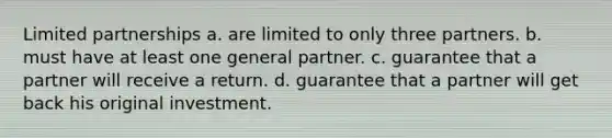 Limited partnerships a. are limited to only three partners. b. must have at least one general partner. c. guarantee that a partner will receive a return. d. guarantee that a partner will get back his original investment.