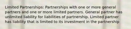 Limited Partnerships: Partnerships with one or more general partners and one or more limited partners. General partner has unlimited liability for liabilities of partnership. Limited partner has liability that is limited to its investment in the partnership