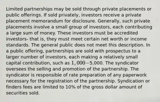 Limited partnerships may be sold through private placements or public offerings. If sold privately, investors receive a private placement memorandum for disclosure. Generally, such private placements involve a small group of investors, each contributing a large sum of money. These investors must be accredited investors- that is, they must meet certain net worth or income standards. The general public does not meet this description. In a public offering, partnerships are sold with prospectus to a larger number of investors, each making a relatively small capital contribution, such as 1,000 -5,000. The syndicator oversees the selling and promotion of the partnership. The syndicator is responsible of rate preparation of any paperwork necessary for the registration of the partnership. Syndication or finders fees are limited to 10% of the gross dollar amount of securities sold.