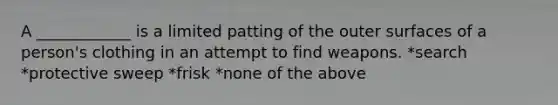 A ____________ is a limited patting of the outer surfaces of a person's clothing in an attempt to find weapons. *search *protective sweep *frisk *none of the above