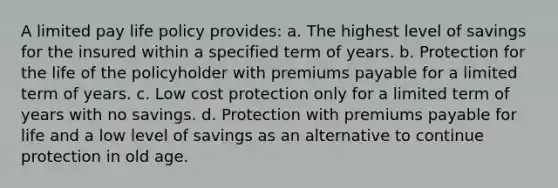 A limited pay life policy provides: a. The highest level of savings for the insured within a specified term of years. b. Protection for the life of the policyholder with premiums payable for a limited term of years. c. Low cost protection only for a limited term of years with no savings. d. Protection with premiums payable for life and a low level of savings as an alternative to continue protection in old age.