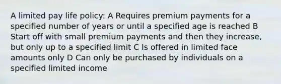 A limited pay life policy: A Requires premium payments for a specified number of years or until a specified age is reached B Start off with small premium payments and then they increase, but only up to a specified limit C Is offered in limited face amounts only D Can only be purchased by individuals on a specified limited income