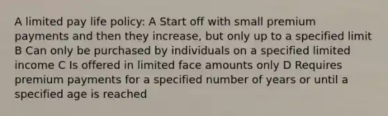 A limited pay life policy: A Start off with small premium payments and then they increase, but only up to a specified limit B Can only be purchased by individuals on a specified limited income C Is offered in limited face amounts only D Requires premium payments for a specified number of years or until a specified age is reached