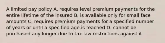 A limited pay policy A. requires level premium payments for the entire lifetime of the insured B. is available only for small face amounts C. requires premium payments for a specified number of years or until a specified age is reached D. cannot be purchased any longer due to tax law restrictions against it