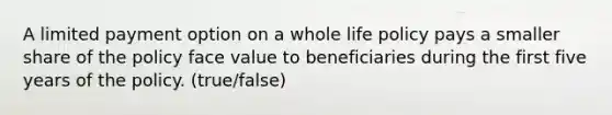 A limited payment option on a whole life policy pays a smaller share of the policy face value to beneficiaries during the first five years of the policy. (true/false)