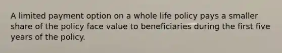 A limited payment option on a whole life policy pays a smaller share of the policy face value to beneficiaries during the first five years of the policy.