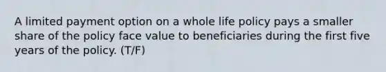 A limited payment option on a whole life policy pays a smaller share of the policy face value to beneficiaries during the first five years of the policy. (T/F)