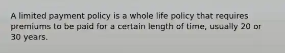 A limited payment policy is a whole life policy that requires premiums to be paid for a certain length of time, usually 20 or 30 years.