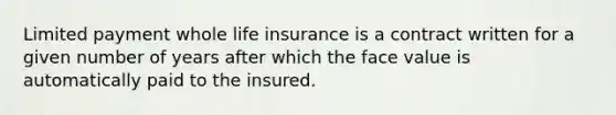 Limited payment whole life insurance is a contract written for a given number of years after which the face value is automatically paid to the insured.