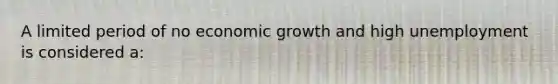 A limited period of no economic growth and high unemployment is considered a: