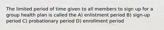 The limited period of time given to all members to sign up for a group health plan is called the A) enlistment period B) sign-up period C) probationary period D) enrollment period