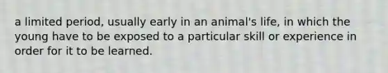 a limited period, usually early in an animal's life, in which the young have to be exposed to a particular skill or experience in order for it to be learned.