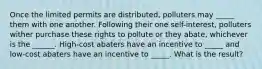 Once the limited permits are distributed, polluters may _____ them with one another. Following their one self-interest, polluters wither purchase these rights to pollute or they abate, whichever is the ______. High-cost abaters have an incentive to _____ and low-cost abaters have an incentive to _____. What is the result?