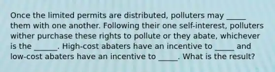 Once the limited permits are distributed, polluters may _____ them with one another. Following their one self-interest, polluters wither purchase these rights to pollute or they abate, whichever is the ______. High-cost abaters have an incentive to _____ and low-cost abaters have an incentive to _____. What is the result?