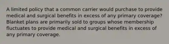 A limited policy that a common carrier would purchase to provide medical and surgical benefits in excess of any primary coverage? Blanket plans are primarily sold to groups whose membership fluctuates to provide medical and surgical benefits in excess of any primary coverage.