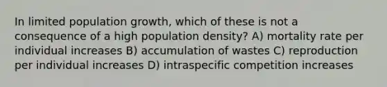 In limited population growth, which of these is not a consequence of a high population density? A) mortality rate per individual increases B) accumulation of wastes C) reproduction per individual increases D) intraspecific competition increases