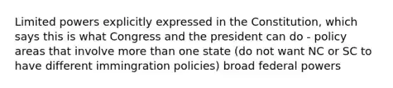 Limited powers explicitly expressed in the Constitution, which says this is what Congress and the president can do - policy areas that involve more than one state (do not want NC or SC to have different immingration policies) broad federal powers