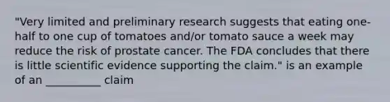 "Very limited and preliminary research suggests that eating one-half to one cup of tomatoes and/or tomato sauce a week may reduce the risk of prostate cancer. The FDA concludes that there is little scientific evidence supporting the claim." is an example of an __________ claim