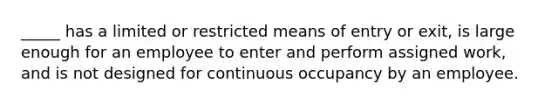 _____ has a limited or restricted means of entry or exit, is large enough for an employee to enter and perform assigned work, and is not designed for continuous occupancy by an employee.