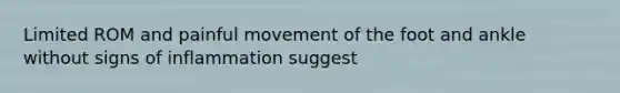 Limited ROM and painful movement of the foot and ankle without signs of inflammation suggest