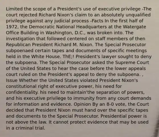 Limited the scope of a President's use of executive privilege -The court rejected Richard Nixon's claim to an absolutely unqualified privilege against any judicial process -Facts In the first half of 1972, the Democratic National Headquarters at the Watergate Office Building in Washington, D.C., was broken into. The investigation that followed centered on staff members of then Republican President Richard M. Nixon. The Special Prosecutor subpoenaed certain tapes and documents of specific meetings held in the White House. ThE;! President's lawyer sought to deny the subpoena. The Special Prosecutor asked the Supreme Court of the United States to hear the case before the lower appeals court ruled on the President's appeal to deny the subpoena. , Issue Whether the United States violated President Nixon's constitutional right of executive power, his need for confidentiality. his need to maintain'the separation of powers, and his executive privilege to immunity from any court demands for information and evidence. Opinion By an 8-0 vote, the Court decided that President Nixon must hand over the specific tapes and documents to the Special Prosecutor. Presidential power is not above the law. It cannot protect evidence that may be used in a criminal trial.