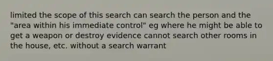 limited the scope of this search can search the person and the "area within his immediate control" eg where he might be able to get a weapon or destroy evidence cannot search other rooms in the house, etc. without a search warrant