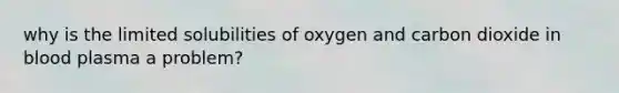 why is the limited solubilities of oxygen and carbon dioxide in blood plasma a problem?