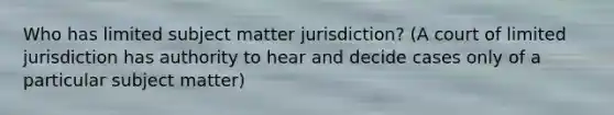 Who has limited subject matter jurisdiction? (A court of limited jurisdiction has authority to hear and decide cases only of a particular subject matter)