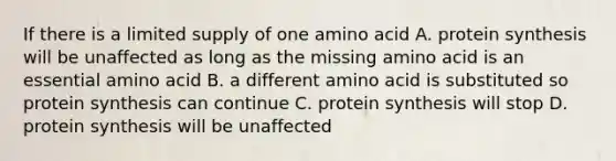 If there is a limited supply of one amino acid A. protein synthesis will be unaffected as long as the missing amino acid is an essential amino acid B. a different amino acid is substituted so protein synthesis can continue C. protein synthesis will stop D. protein synthesis will be unaffected