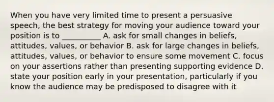 When you have very limited time to present a persuasive speech, the best strategy for moving your audience toward your position is to __________ A. ask for small changes in beliefs, attitudes, values, or behavior B. ask for large changes in beliefs, attitudes, values, or behavior to ensure some movement C. focus on your assertions rather than presenting supporting evidence D. state your position early in your presentation, particularly if you know the audience may be predisposed to disagree with it