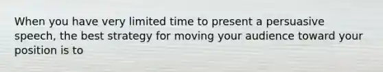 When you have very limited time to present a persuasive speech, the best strategy for moving your audience toward your position is to
