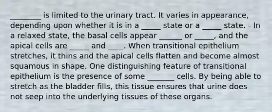 ________ is limited to the urinary tract. It varies in appearance, depending upon whether it is in a _____ state or a _____ state. - In a relaxed state, the basal cells appear ______ or _____, and the apical cells are _____ and ____. When transitional epithelium stretches, it thins and the apical cells flatten and become almost squamous in shape. One distinguishing feature of transitional epithelium is the presence of some _______ cells. By being able to stretch as the bladder fills, this tissue ensures that urine does not seep into the underlying tissues of these organs.