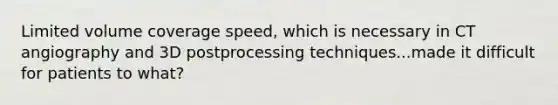 Limited volume coverage speed, which is necessary in CT angiography and 3D postprocessing techniques...made it difficult for patients to what?